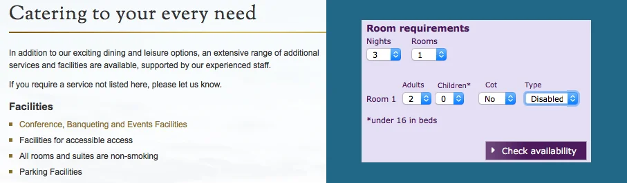 Screen-grabs from the websites of two different hotels. The first claims that it is 'Catering to your every need' but the only mention of accessibility is in a list of Facilities: "Facilities for accessible access". This is not a link so you cannot find out out from the website what 'accessible access' means. The second image is of a booking menu of drop-down lists. Under 'Type' are 'Double', 'Twin' and 'Disabled'.