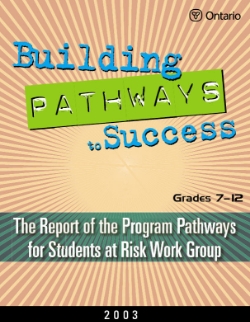 Building Pathways to Success Grades 7-12: The Report of the Program Pathways for Students at Risk Work Group (2003) This handbook is one of the companion documents prepared by our committees for use in English- and French-language schools across the province of Ontario. It represents the Final Report on literacy of the Expert Panel on Students at Risk or the Final Report of the Program Pathways for Students at Risk Work Group. The information and resources it contains are intended to support the work of those in a leadership role for the Students at Risk Initiative