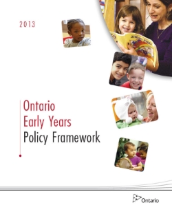 Ontario Early Years Policy Framework (2013) Every day, thousands of children and their families receive quality care and support from early years professionals in diverse communities across the province. Now is the time to build on the positive steps we have taken over the last ten years to ensure we are harnessing the full capacity available to provide the best services and respond to the busy lives of Ontario families. The Ontario Early Years Policy Framework builds on our collective progress and provides a vision for the early years to ensure children from 0-6 years of age have the best possible start in life. The framework is supported by a set of principles and is meant to provide strategic direction to our early years partners both within and outside of government.