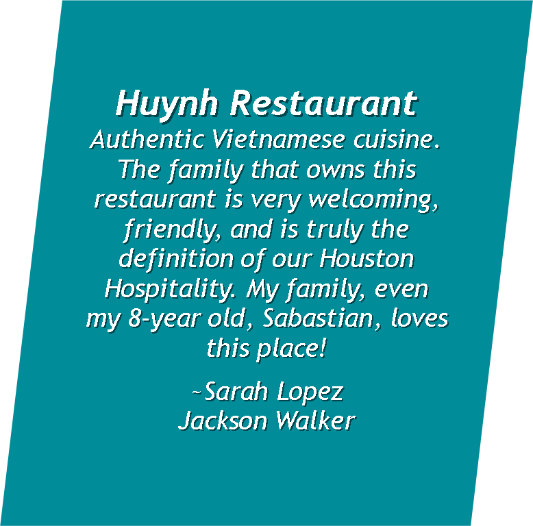   Huynh Restaurant: Authentic Vietnamese cuisine . &nbsp;The family that owns this restaurant is very welcoming, friendly, and is truly the definition of our Houston Hospitality. My family, even my 8-year old, Sabastian, loves this place!  ~Sarah Lop