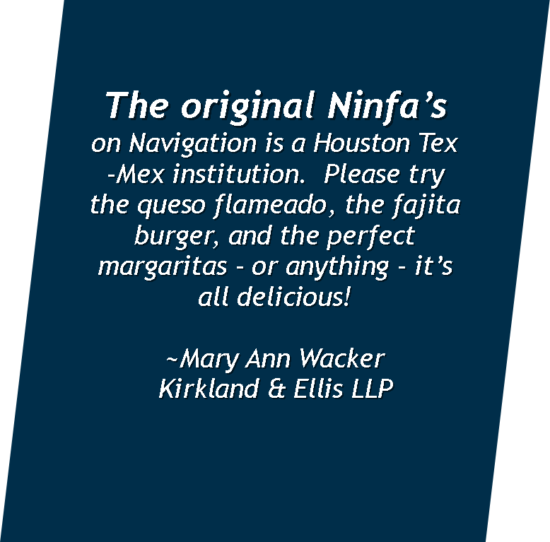  The original  Ninfa’s  on Navigation is a Houston Tex-Mex institution. &nbsp;Please try the queso flameado, the fajita burger, and the perfect margaritas - or anything - it’s all delicious!  ~Mary Ann Wacker  Kirkland &amp; Ellis LLP 