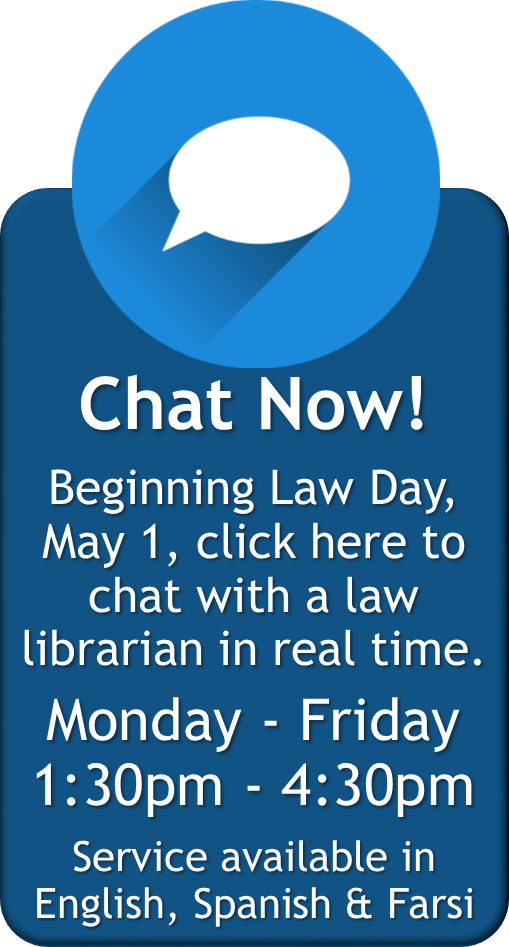 Chat Now! Beginning Law Day, May 1, click here to chat with a law librarian in real time. Monday - Friday 1:30pm - 4:30pm Service available in English, Spanish &amp; Farsi