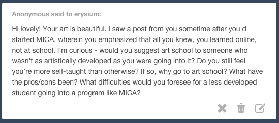 Yes, I do still feel that 90% of my technical skill has been developed outside of my time at MICA. But I think the rest of those answers almost all depend on the individual and how each person approaches it. My main reasons for continuing college are that I think it’s valuable for my growth as a person, and it’s helped me broaden my idea range and goals for what I could do with my work. I was very into the self-teaching/concept art forum kind of mindset in high school, and I’d say I’m personally much better suited to that method. My technical/fundamental skills would be further along if I had kept self-teaching instead of coming to MICA. But I think it’s been healthy for me at this time to broaden my perception of where I could go with my work, and to spend some time thinking about whether having the best technical skills should really be my end goal. I guess the biggest difficulty imo for a less-developed student would be that just passively following MICA’s program is a slow way to develop your technical skills, (and it’s easier not to be passive with your studies when you’re teaching yourself,) but that’s just from my perspective as someone who’s always been really excited about self teaching. If part of the reason you’re less developed is that you don’t have the motivation/work ethic to study and make art consistently on your own time, then maybe college is the fastest way for you to improve. Because I worked as hard as I could before beginning college in order to have the skills to get a good scholarship, and I’m able to do freelance work during the summer/holidays, college is an option for me without being too astronomically unaffordable. If I hadn’t been at that skill level and then received a lower scholarship amount, I would have taken a gap year to work on my portfolio so that college could be financially possible. There’s an incredible amount of options for art education right now! I want to develop my skills through as many different ways as possible, whether that’s by online classes, self-teaching, atelier programs, internships, or college. I’m still not completely sure that I’m doing the right thing by continuing my education here, but I would regret missing this opportunity. If college is an option for you it’s worth trying out, you can always do other things after.