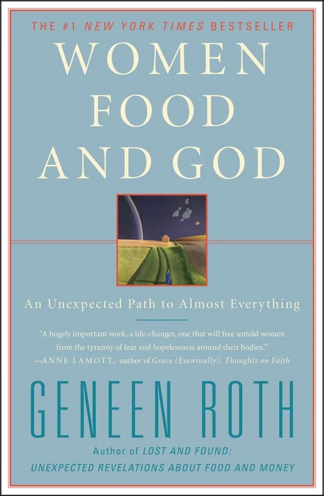 Book: Women Food and God by Geneen Roth This book completely changed the way I look at my relationship with food. I struggled with emotional eating and binging most of my life and Geneen's work really opened my eyes to an alternative way of thinking about food. I first saw this book on Oprah and it changed my life.