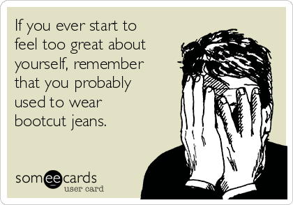 if-you-ever-start-to-feel-too-great-about-yourself-remember-that-you-probably-used-to-wear-bootcut-jeans-5bd54.png