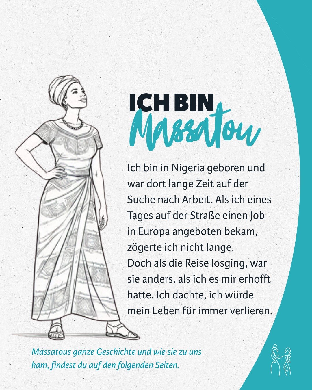 Wir laden Dich ein, Massatou und ihre Geschichte kennenzulernen.
Massatou folgte einem vermeintlichem Jobangebot in Europa und erhoffte sich davon eine tolle Zukunft. Doch diesen versprochenen Job gab es gar nicht. Lest hier, wie Massatou zu uns in d