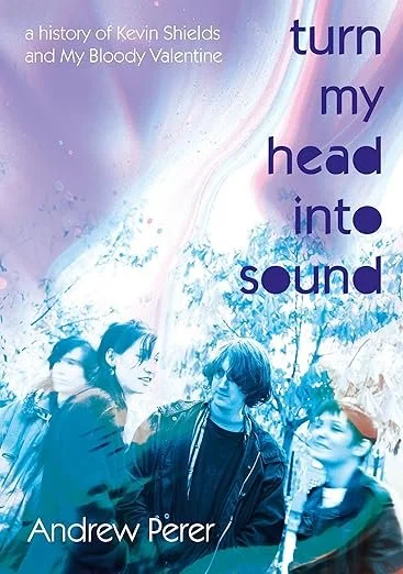 Turn-My-Head-Into-Sound-a-History-of-Kevin-Shields-and-My-Bloody-Valentine-by-Andrew-Perer.jpg