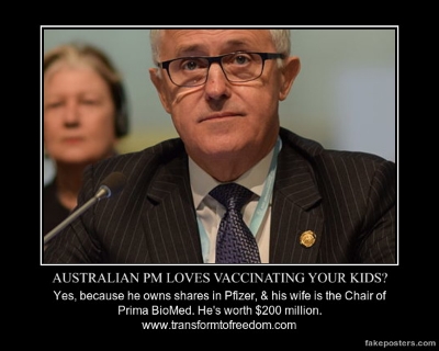 My name`s Malcolm Turnbull. It was on "my watch" that the Social Services Amendment (no jab-no pay) Bill, 2015 was passed into Legislation by the Federal Government: denying thousands of Australian parents social security benefits, and child-care rebates. Could this be because I own shares in Pfizer Pharmaceuticals, and my wife, Lucy, is the Chair of Prima BioMed Ltd. which is a biotechnology company that develops immunotherapeutic treatments (not cures, of course) for cancer? I also own shares in 3G Capital, located in the Caymen Islands, so there`s no information available to the public regarding exactly what it holds.
