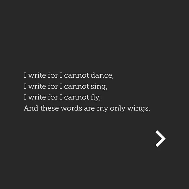 3 incredible years later, this is still the reason I write. ...
I write for I cannot dance,
I write for I cannot sing,
I write for I cannot fly,
And these words are my only wings.

Without words, the music is hollow,
And the stories hide their pain.

