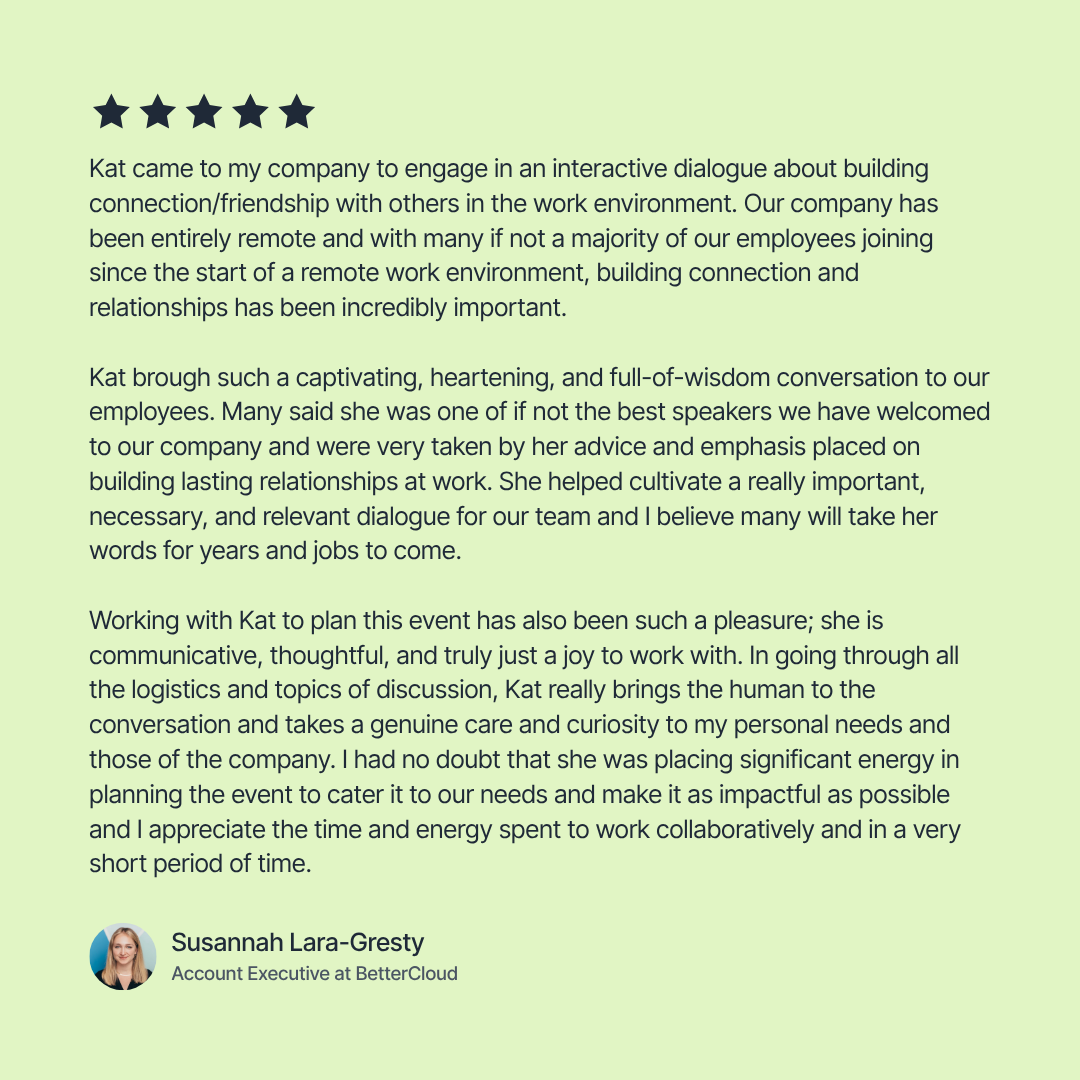 Susannah at BetterCloud saying that Kat's interactive dialog about cultivating connection in the work environment was captivating, heartening, and full of wisdom. She also says that Kat was a joy to work with.