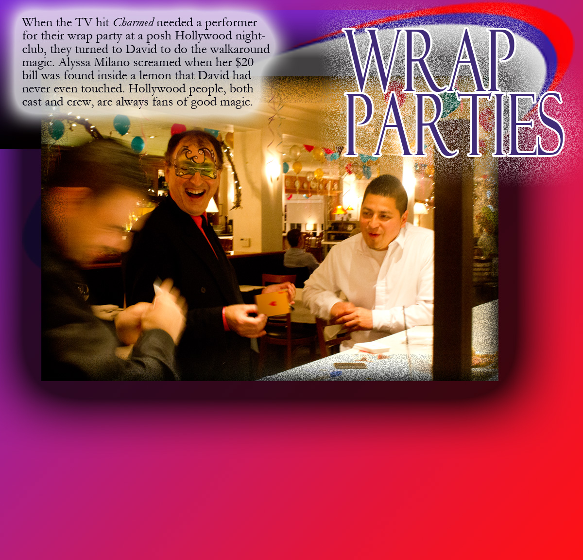 When the TV hit Charmed needed a performer for their wrap party at a posh Hollywood nightclub, they turned to David to do the walkaround magic. Alyssa Milano screamed when her $20 bill was found inside a lemon that David had never even touched. Hollywood people, both cast and crew, are always fans of good magic.
