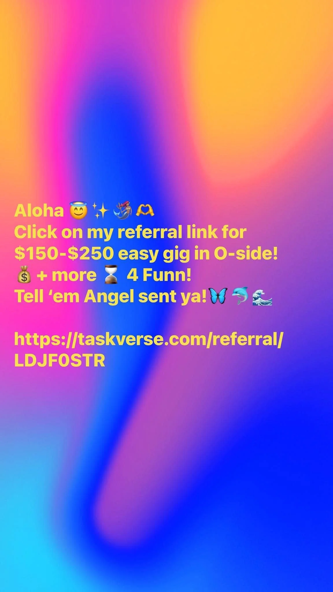 Aloha from Angel 😇 🌅
Want quick cash for easy gig?

Use this referral code for AI Company &ldquo;Task Verse in Oceanside:

$150 as a backup
$250 if they pick u 
Paid within 1-2 weeks via pay pal (no W-2 nor independent contractor forms req&rsquo;d)