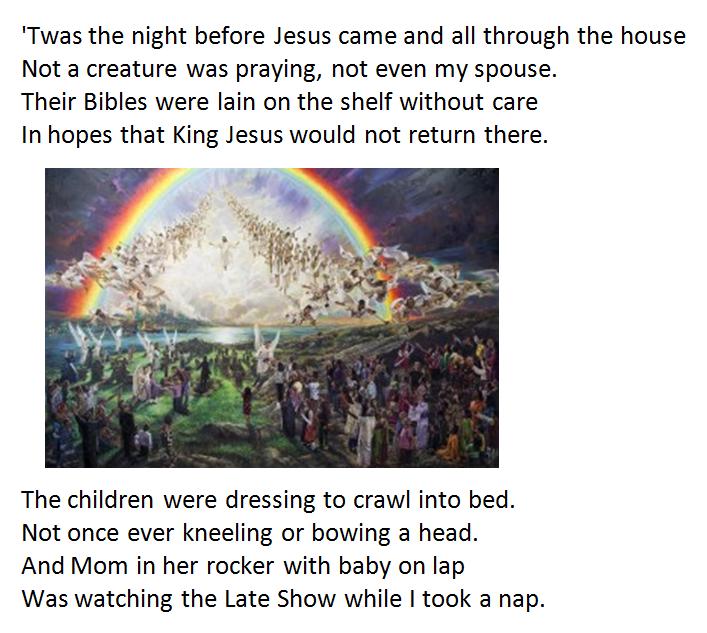 When out of the East there arose such a clatter. I sprang to my feet to see what was the matter. Away to the window I flew like a flash, Tore open the shutters and threw up the sash! When what to my wondering eyes should appear But angels proclaiming that Jesus was here. With a light like the sun sending forth a bright ray, I knew in a moment this must be THE DAY! The light of His face made me cover my head. It was Jesus returning just like He had said. And though I possessed worldly wisdom and wealth, I cried when I saw Him in spite of my stealth. In the Book of Life which He held in His hand Were written names of His children according to plan. He spoke not a word as He searched for our name Will ours be not there; will our heads hang in shame? The people whose names had been written in love He gathered to take to His Father above. With those who were ready He rose with a shout, While all of the rest just stood there about. I awoke from my dreaming; thank God there is time To fall on my knees and get rid of my grime. Thank You Lord Jesus for coming at first To die on that cross and for taking my curse. In the words of this poem the meaning is clear; The return of King Jesus is still drawing near. There's only one life and when comes the last call Be sure you are ready—redeemed from the Fall. See 1 Thess 4:13-18, Phil 4:3, Rev 20:15, 21:27 Modifies by Paul G. Humber and CR Ministries