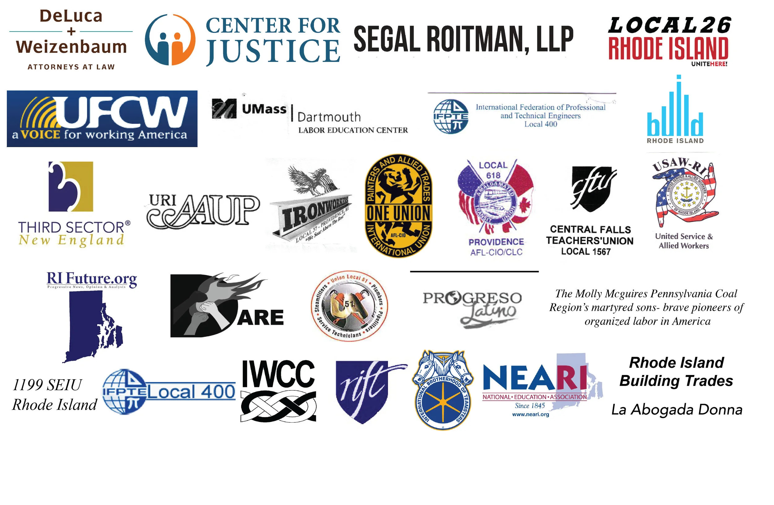 Muchas Gracias a nuestros aficionados: DeLuca & Weizanbaum Attorneys at Law, Center for Justice, Segal Roitman LLP, Local 26, UFCW 328, UMass Dartmouth Labor Education Center, International Federation of Professional and Technical Engineers Local 400, Build RI, Third Sector New England, URI AAUP, Local 37 Iron Workers, Rhode Island Painters Union Local 195 District Council 11, AFL-CIO/CLC Local 618, Central Falls Teacher's Union Local 1567, USAW-RI: United Service and Allied Workers, RI Future, DARE- Direct Action for Rights and Equality, UA Local Union 51, Progresso Latino The Molly Mcguires Pennsylvania Coal Region's martyred sons- brave pioneers of organized labor in America, 1199 SEIU RI, IFTPE Local 400, IWCC Immigrant Worker Center Collaborative, RIFT Rhode Island Federation of Teachers and Health Professionals, International Brotherhood of Teamsters, NEARI, Rhode Island Building Trades, La Abogada Donna Offices