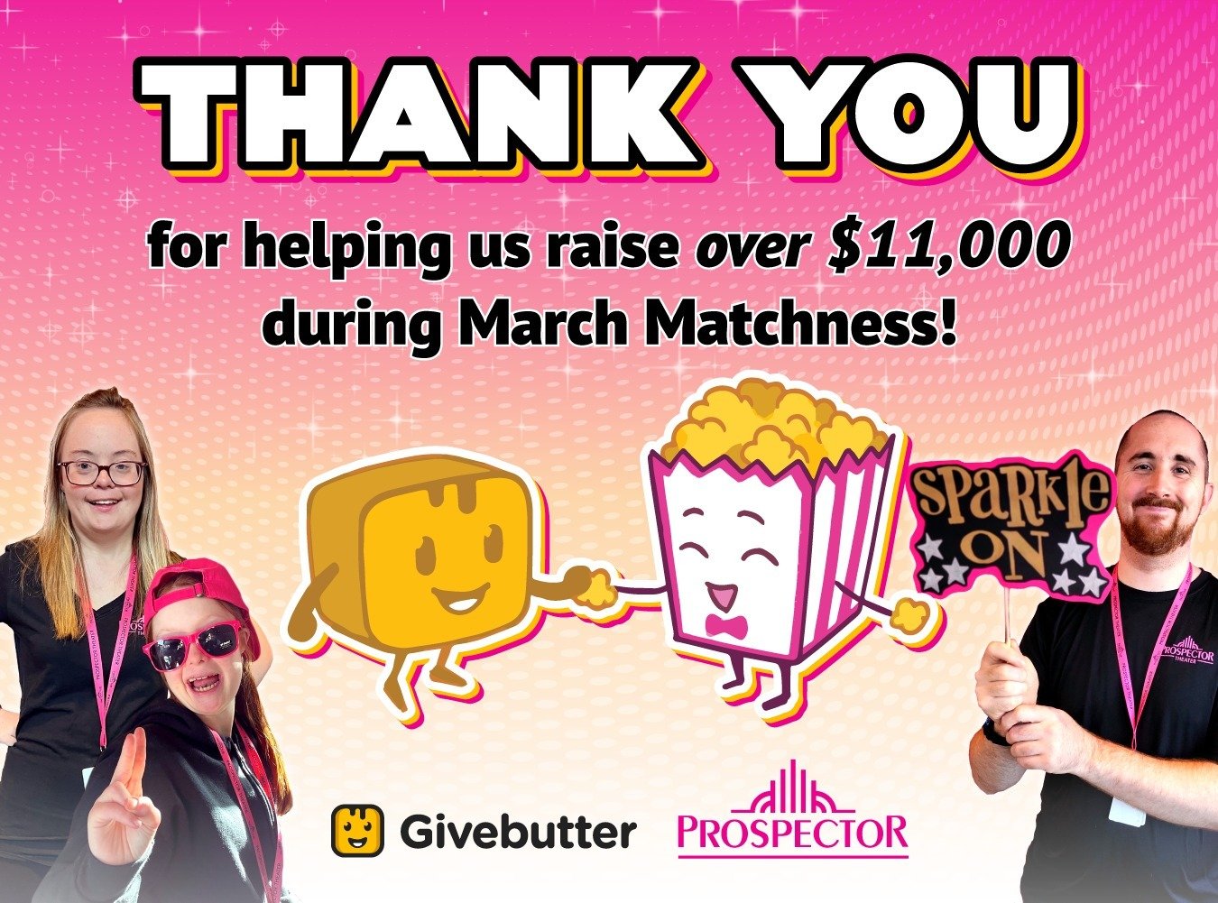 Thank you to all of our donors who helped us raise over $11,000 during March Matchness! Sparkle on! 🍿🎉💖 ⁠
.⁠
.⁠
.⁠
.⁠
.⁠
Graphic caption: Prospects smile in front of a pink sparkly background.  The Givebutter logo and a bag of popcorn smile and sh