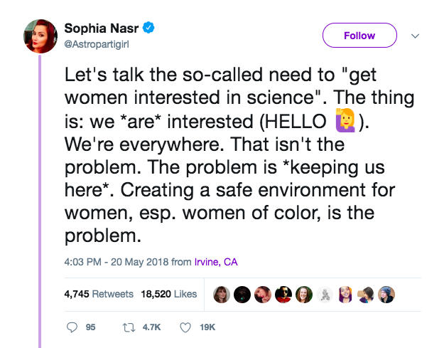 “Let’s talk about the so-called need to “get women interested in science”. The thing is: we are interested. We’re everywhere. The problem is keeping us here . Creating a safe environment for women, esp. women of color, is the problem.”