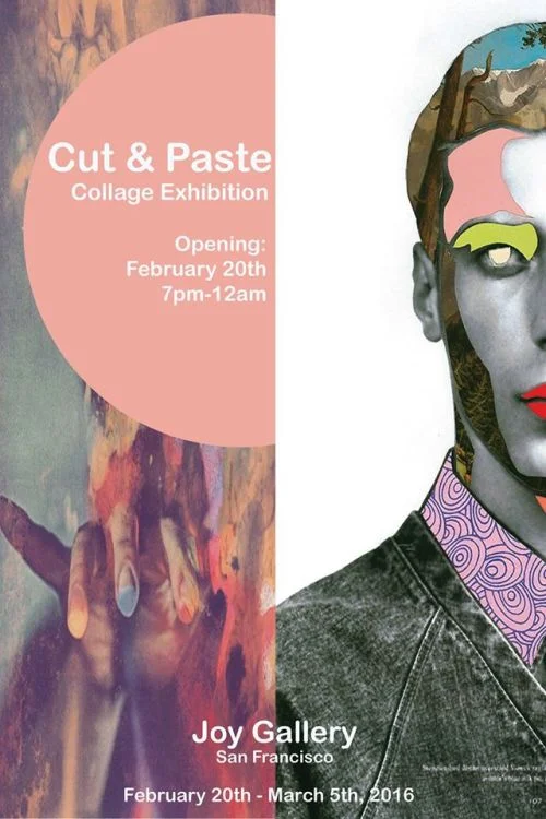 Cut & Paste Opening Reception: Saturday, Feb 20th, 2016 7pm - 12am On view: February 20 - March 5, 2016 The art of collage is an opportunity to rewrite history. Through the action of cut and paste we are given the ability to reinvent the preexisting, to generate something very much one’s own accounts. Our cultural memory can be altered and twisted through the hands of an artist, working with familiar images that are taken apart and put together into something new transforms our previous perceptions. Collage teaches the artist and viewer to open their mind, an apple isn’t always an apple, it can be whatever our imagination desires. “What has been will be again, what has been done will be done again; there is nothing new under the sun.” Participating artists include: Amy Summer • Andrew McGranahan • Bedelgeuse • Caroline Augusta • Dana Fortune • Derek Macario • Ellie Rex • Eugenia Loli • Evlyne Wong • Irina & Silviu Székely • Nil Ultra • John Vochatzer • Johnny Smith • Justin Angelos • Kate Cuthbert • Kayan Kwok • Kylea Borges • Maike Luedenbach • Meta • Nic Courdy • Resatio • Scorpion Dagger • Shayna Yasuhara • Tyler Spangler Curated by: Caroline Augusta Please join us for Cut & Paste, opening Saturday, February 20 with an evening reception from 7pm – 12am. The exhibition will be on view through Saturday, March 5. For more information please email us at joygallerysf@gmail.com https://www.facebook.com/events/1658235544393798/