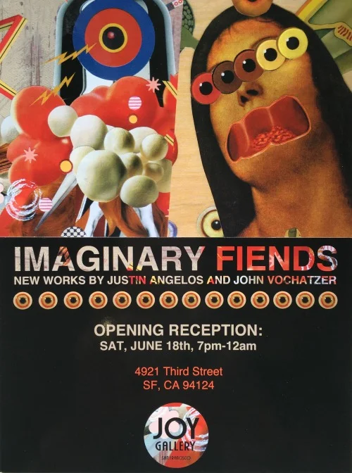 IMAGINARY FIENDS New Works by Justin Angelos & John Vochatzer Opening Reception, Sat June 18th, 7pm - 12am Meet the shadowy figures and magnificent beasts that dwell in the minds of John Vochatzer and Justin Angelos. Joy Gallery presents the work of two prolific Bay Area artists with their new collection of collage and mixed media entitled, “Imaginary Fiends”. Culled from the pages of old books and periodicals, paper is transformed and given new life in an alternate reality teaming with color and pattern. Like two explorers setting foot on uncharted land, Vochatzer and Angelos push the limitations of their craft through scale, subject and skilled execution. #ImaginaryFiendsArtShow 4921 3rd St. between Palou & Quesada Accessible by Muni: 23-Monterey, 44-O'Shaughnessy, 24-Divisadero, 54-Felton, T-Third