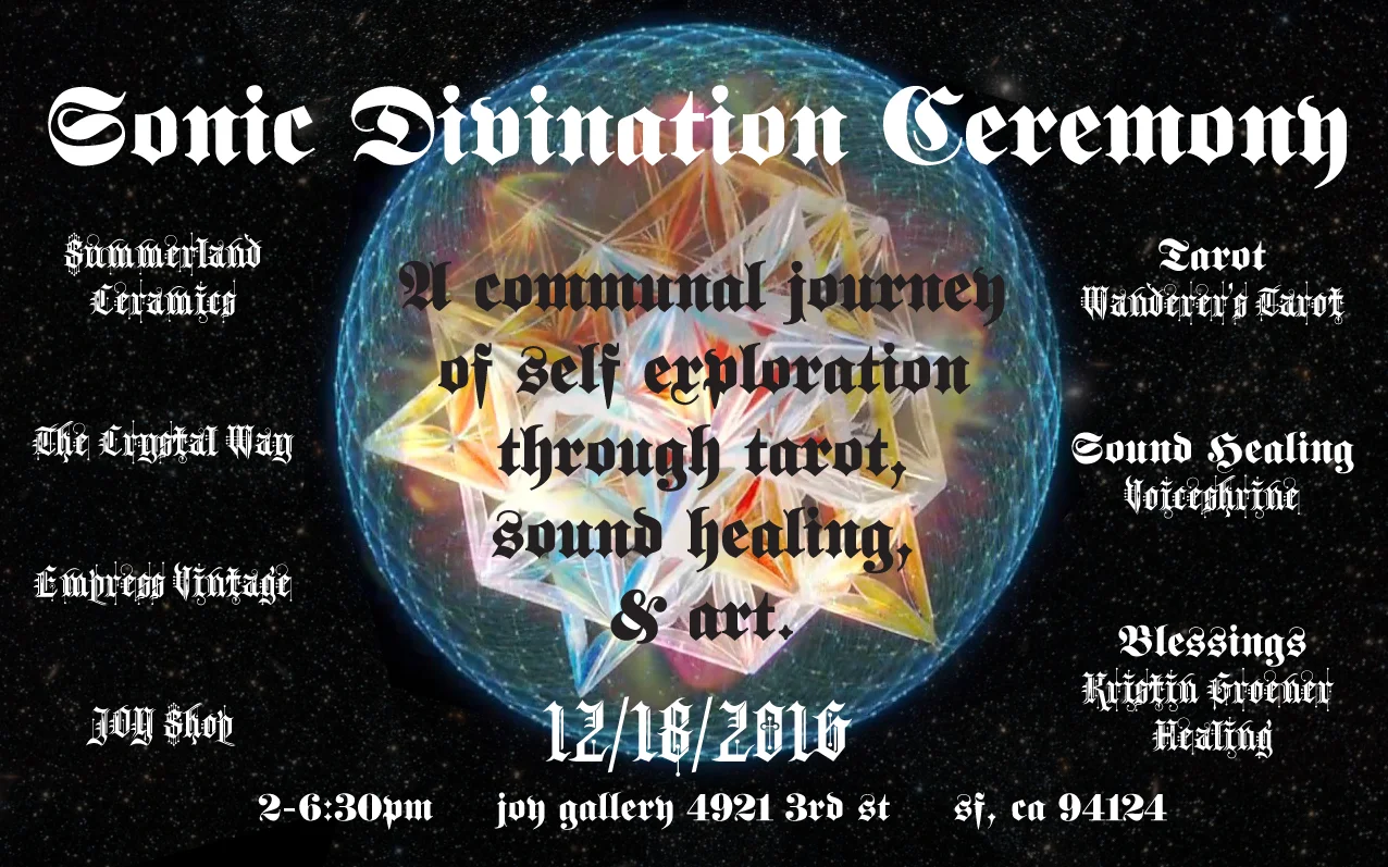 SONIC DIVINATION CEREMONY A communal journey of self exploration through tarot, sound healing, & art. Sat, Dec 18th 2-6:30pm $3-5 Entry (Children are free) Dear Truth-Seeking, Change-Making, Artists, Mystics, Freaks, Rebels, Lovers, & Humanitarians we’re calling out to you. Questionable times have fallen upon us as we find ourselves facing a polarizing battle between light & dark. Communities are pained & shadows appear to be strengthening. The spotlight is gazing upon what we fear most, a society of power-hungry, selfish, & unforgiving people. Our vision is to strengthen the light by engaging in deep self-healing to abolish this fear. Only then, through aligning ourselves with an enlightened power, we can begin to heal & lead our communities. Join us for a year’s-end celebration, a ceremony on navigating the inner dreamscape to bring light to this world. We’re offering an afternoon of divination & an early evening sound healing ceremony, an opportunity to engage with like minded spirits; seeking, searching & diving deep. 2-6pm Artwork on Display, THE BLACK POWER TAROT by King Khan & Michael Eaton, Under the Supervision of Alejandro Jodorowsky For Sale: Black Power Tarot Deck. Clothing by JOY Shop. Crystals provided by The Crystal Way. Crystal Voyager by Summerland Ceramics Beverages & Snacks 3-5pm Tarot Readings by Wonderer’s Tarot Tarot is a guide into our subconscious & into the all knowing. We receive a map to navigate the 3-dimensional realm with conscious action and understanding. With Casey’s guidance we learn how to ask ourselves the questions that bring us further into our divinity, allowing us to embrace freedom. Spanning the line from mystic to skeptic, the tarot can be a valuable tool for reclaiming your power. Allow it to sail you through the sea of your inner workings, clarifying perceptions, & awakening our greater inherent mysteries. About your Reader: Casey Zabala is the creator of the Wanderer’s Tarot. The deck was created out of a personal passion for the art and symbolism of the tarot, as well as an understanding of its wisdom. Each card is an original hand drawing. The deck speaks to the practices of a natural witch, as well as to the enigmatic energy of the Goddess. Based in San Francisco, Casey offers readings and tarot consultations throughout the Bay Area. Read her blog here . 6-6:30pm Sound Healing Ceremony by Valentine Lovecraft Falcon Sound healing is a phenomena that everything is vibration & has great transformative affect. We all have the ability to heal ourselves. Valentine Falcon will guide us as a group through an experience of sonic alignment, offering a tool that we all have the ability to do for ourselves. Experience the art of self care as a tool for empowerment that is profoundly enjoyable. About Your Guide: Valentine Lovecraft Falcon has spent over 14 years as a touring singer and performer and studied meditation with the Brahma Kumaris World Spiritual Organization since 2004. It is the continual integration of her experiences over the years as a singer and yogini that led her to seek a new paradigm regarding the profound healing applications of sound. In 2014, Valentine received her certification in Sound, Voice and Music Healing from the California Institute of Integral Studies. She continues to deepen her understanding of this profound modality through her Yoga of the Voice Mentorship Program with renowned teacher Silvia Nakkach. Valentine is currently active in the Bay Area sound healing community, both hosting and attending weekly and monthly events, as well as guiding individual sound healing experiences through her private coaching practice. We are called to examine the depths of our souls. We are searching for what sparks, drives, & connects us to each other. Let us find our power & hold space for others to do so. Let’s transmute, transform, & uplift together. If you’ve found yourself still reading, you must know that you are needed. You are being called into the shadow to reclaim the light. Come breathe the unknown & dance joyfully in the waves of unfolding mysticism. Let us journey together into the art of self-reflection & a higher state of being. Love life. Live love. Kristin & Heather
