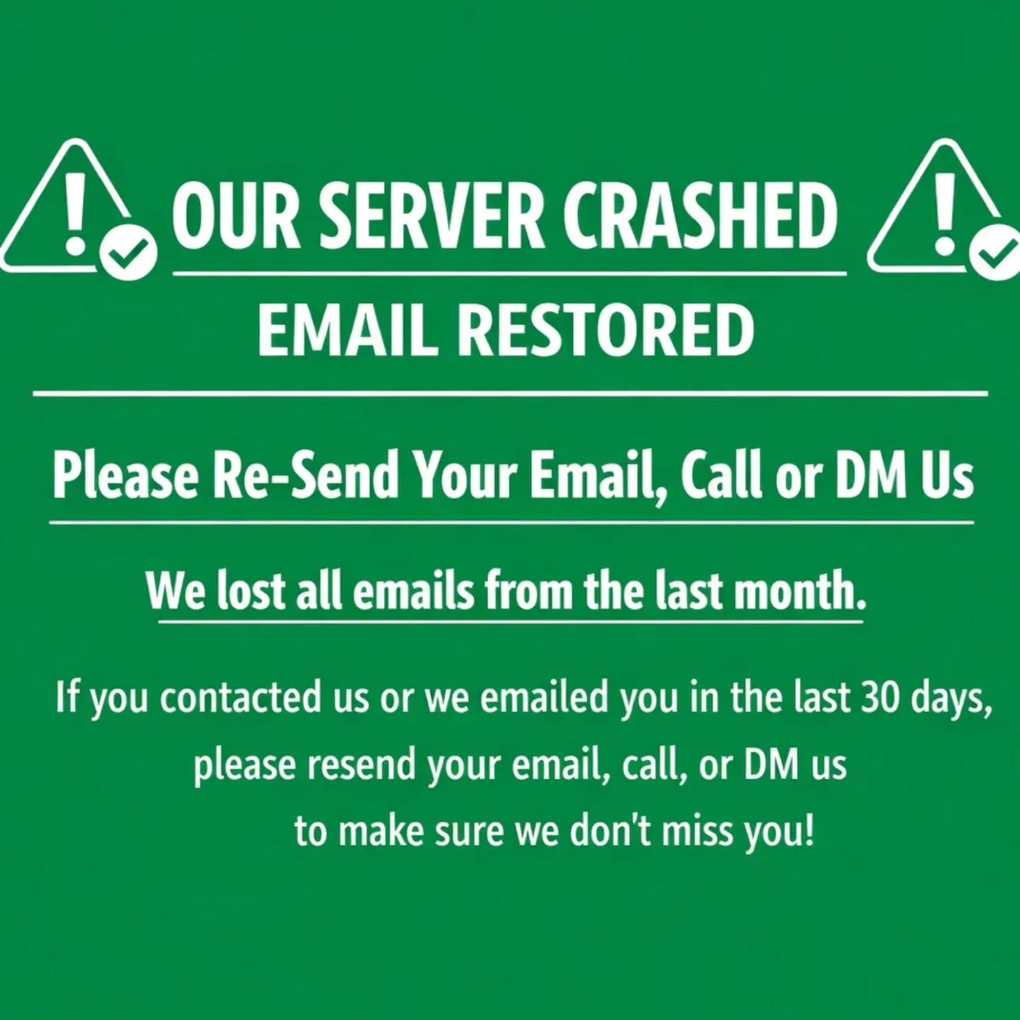 ⚠️ TECHNICAL EMERGENCY ⚠️

Our email server crashed - we have now restored our email. HOWEVER, we LOST our emails from the last 30 days! 

We are working to try and reconnect BUT if you have communicated, or reached out to us in the last 30 days PLEA
