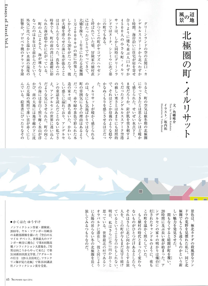 JAL「SKYWARD」ではじまった角幡唯介さん連載「辺地の風景」で 挿絵を担当しています。 ノンフィクション作家であり探検家でもある角幡さんが訪れる、様々な辺地の風景を描いています。 今回はグリーンランドにあるイルリサットという町が舞台です。 イルリサット、挿絵のお話をいただいてはじめて知ったのですが、 とても魅力的な雰囲気がありました。 そしてそんな辺地を訪れる角幡さんにも、とても力強さを感じました。 そのあと早速読んだ、角幡さんの著書「空白の五マイル」。 日常ではとても想像できないような、生死隣り合わせの生々しい空間が描かれています。 お勧めです・・!