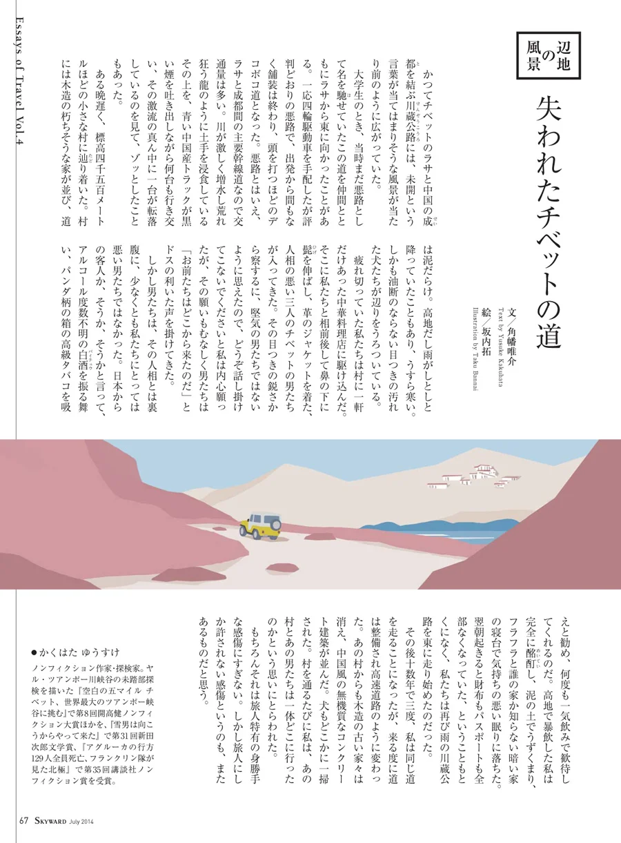 JAL「SKYWARD」7月号 「辺地の風景」。 舞台はチベットでした。 失われたチベットの道。 日本に住んでいても、同じように感じることがある。 父親の田舎の山中に建つ大きな家。 小さい頃何度かつれていってもらったが、 その大きな家に向かうまでは、不ぞろいな土と石でできたデコボコ道を通った。 近頃はそんな山の中までしっかりと舗装されて、 小さい頃見ていた景色とはずいぶん変わってしまった。 そんなことを思い出しながら描いた1枚です。