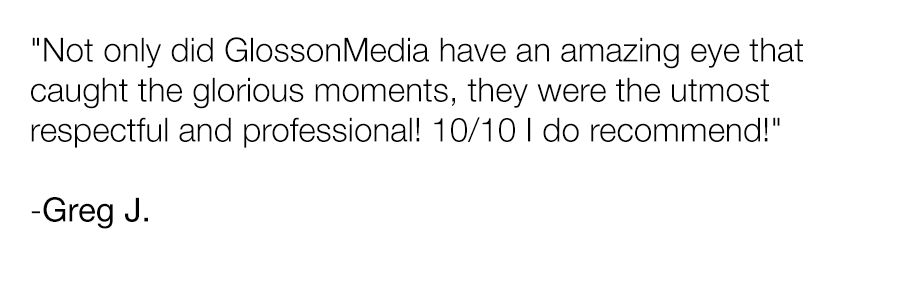 Quote from Greg J.: 'Not only did GlossonMedia have an amazing eye that caught the glorious moments, they were the utmost respectful and professional! 10/10 I do recommend!'