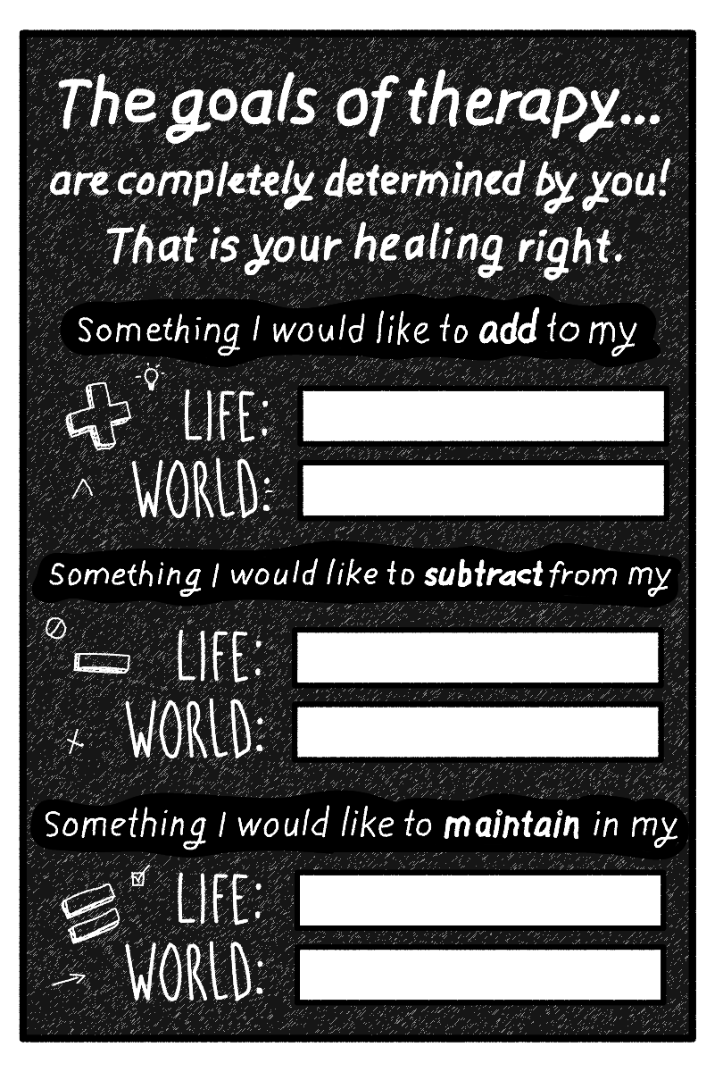  The goals of therapy are completely determined by you! That is your healing right. There are blank boxes next to the prompts “Life” and “World” for each of the following incomplete statements: Something I would like to add to my… Something I would l
