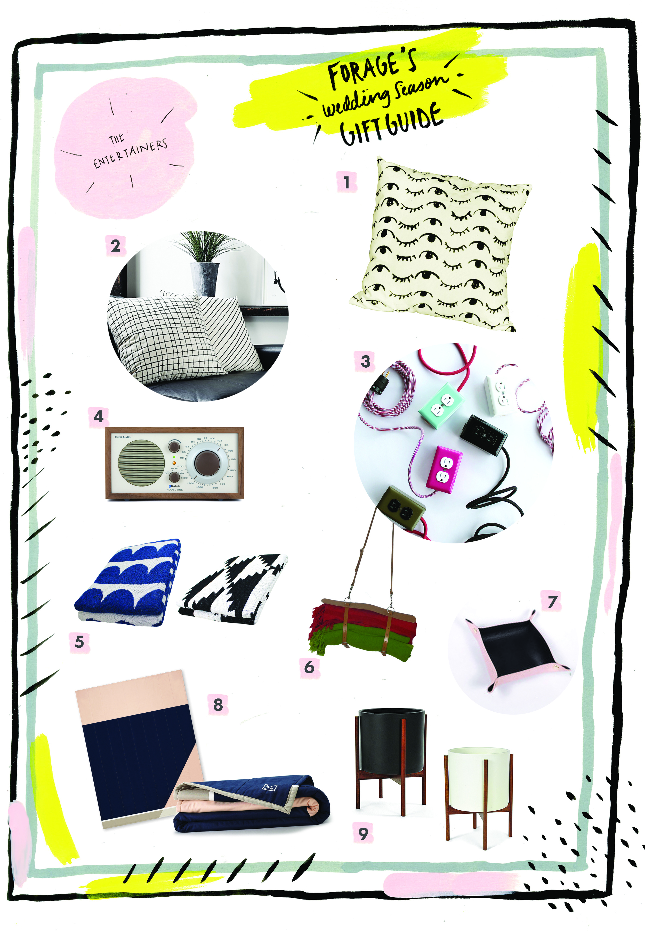 1 Wink, Wink Pillow by People I’ve Loved 2 Thatch Pillow by Little Korboose 3 Exto Extension Cords by Conway Electric 4 Model One Radio by Tivoli Audio 5 Eco Throws by Happy Habitat 6 Gypsy, Blanket/Yoga Mat Carrier by Spring Finn & Co 7 Small Natural Leather Tray by Canoe 8 No. 3 Quilt by Louise Gray 9 Case Study Ceramic Cylinder Planter by Modernica