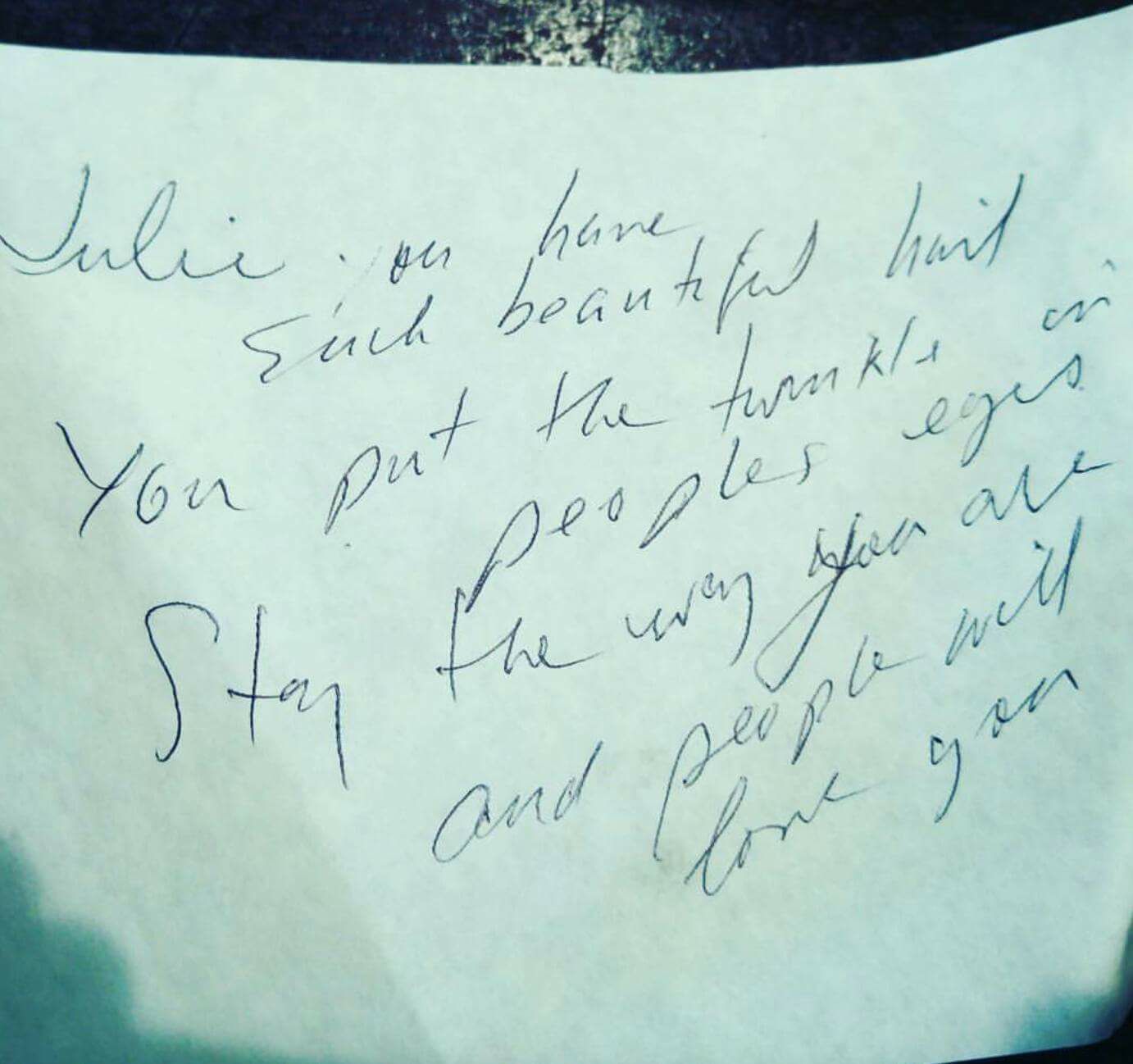 A customer wrote this for me when I was serving and bartending in New Orleans. It really made my sour Day wonderful. -Julie Julie, you have such a beautiful heart. You put the twinkle in people’s eyes. Stay the way you are and people will love you.