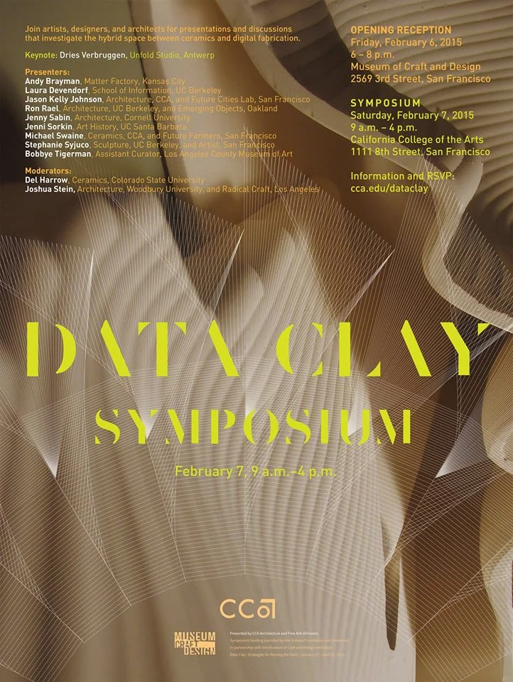 Data Clay Symposium & Exhibition Opening: Friday, February 6, 6–8pm Symposium: Saturday, February 7, 9am–5pm CCA California College of the Arts 1111 Eighth Street, San Francisco CA www.cca.edu California College of the Arts is pleased to host the Data Clay Symposium , a one-day event presented by the Architecture and Fine Arts divisions on Saturday, February 7. The symposium is presented in conjunction with the exhibition Data Clay: Digital Strategies for Parsing the Earth , January 17 through April 19, at the Museum of Craft and Design in San Francisco . A special opening reception for the symposium will be held at the museum. The event will focus on the use of digital tools and ceramic materials—a hot topic now in architecture, fabrication, digital craft, ceramics, and sustainability circles. Armed with technologies of advanced modeling, 3D printing, and digital machining techniques, today's designers and artists are able to explore with renewed vigor complex relationships that have always been critical within the ceramic tradition: interiority and exteriority, porosity and containment, surface and figuration, singularity and multiplicity. Through this symposium, leading architects, artists, designers, researchers, and critics will seek to define the relationships among the precision of digital technologies, craft sensibilities, and earthen materials. Keynote Dries Verbruggen, Unfold Studio, Antwerp Presenters Andy Brayman, Matter Factory, Kansas City Laura Devendorf, School of Information, UC Berkeley Jason Kelly Johnson, Architecture, CCA; and Future Cities Lab, San Francisco Ron Rael, Architecture, UC Berkeley; and Emerging Objects, Oakland Jenny Sabin, Architecture, Cornell University Jenni Sorkin, Art History, UC Santa Barbara Michael Swaine, Ceramics, CCA; and Future Farmers, San Francisco Stephanie Syjuco, Sculpture, UC Berkeley; and artist, San Francisco Bobbye Tigerman, Associate Curator, Los Angeles County Museum of Art Moderators Del Harrow, Ceramics, Colorado State University Joshua Stein, Architecture, Woodbury University; and Radical Craft, Los Angeles Symposium funding was generously supported in part by the Graham Foundation for Advanced Studies in the Fine Arts and the CCA Digital Craft Lab . This research was supported by a Craft Research Fund grant from The Center of Craft, Creativity & Design, Inc. About Data Clay Data Clay connects a nascent movement of architects, artists, and designers exploring the medium of ceramics coupled with new digital technologies. In recent years, a renewed interest in the potential transformation of basic materials into complex hybrid systems has pushed ceramics to the forefront of innovation in the allied design fields. By sharing innovative projects and techniques, Data Clay aims to promote continued research into this digital reworking of the earth. About California College of the Arts CCA San Francisco is the hub for design innovation and experimental art, architecture and design in the Bay Area. Its downtown campus is located in a 120m long former bus depot and is home to a world-class fabrication and digital design facility adjacent to its design studio spaces.