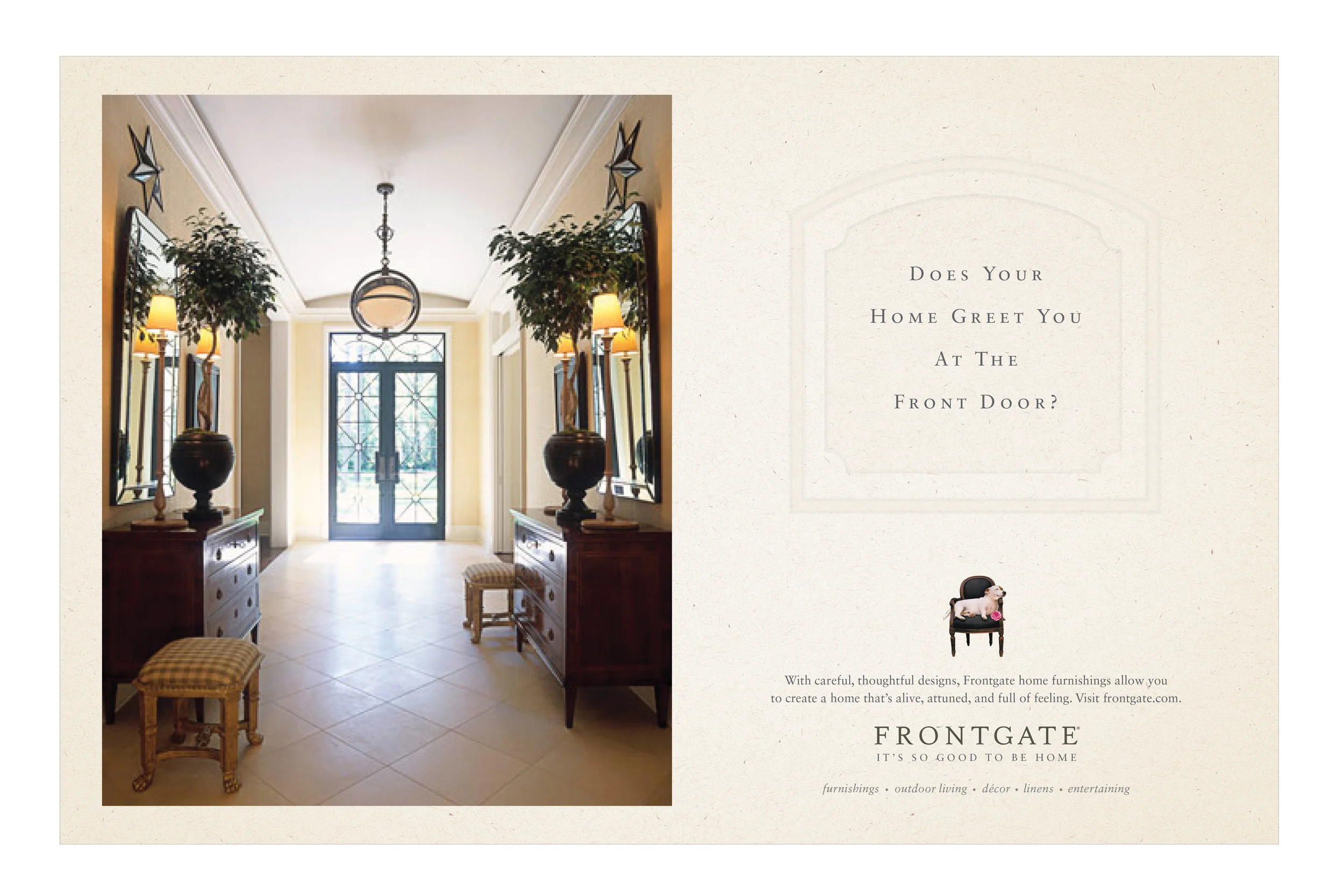  COPY: With careful, thoughtful designs, Frontgate home furnishings allow you to create a home that's alive, attuned and full of feeling. Visit frontgate.com.&nbsp;Frontgate.&nbsp;It's so good to be home. 