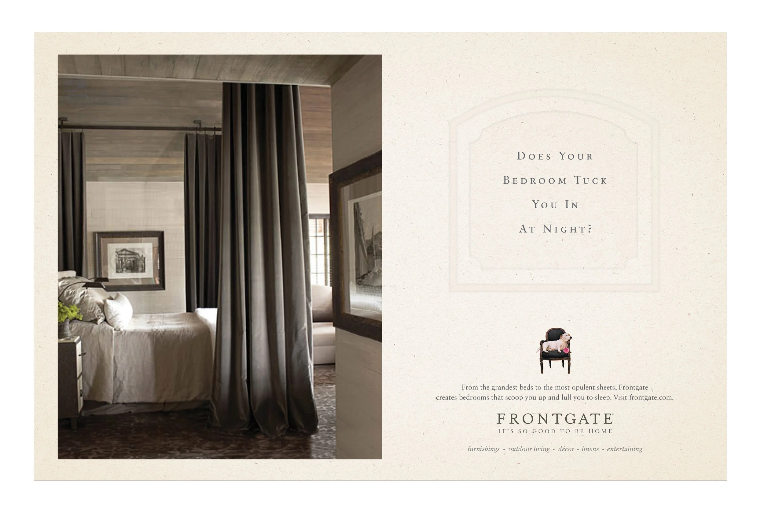  COPY: From the grandest beds to the most opulent sheets, Frontgate creates bedrooms that scoop you up and lull you to sleep. Visit frontgate.com.&nbsp;Frontgate.&nbsp;It's so good to be home. 