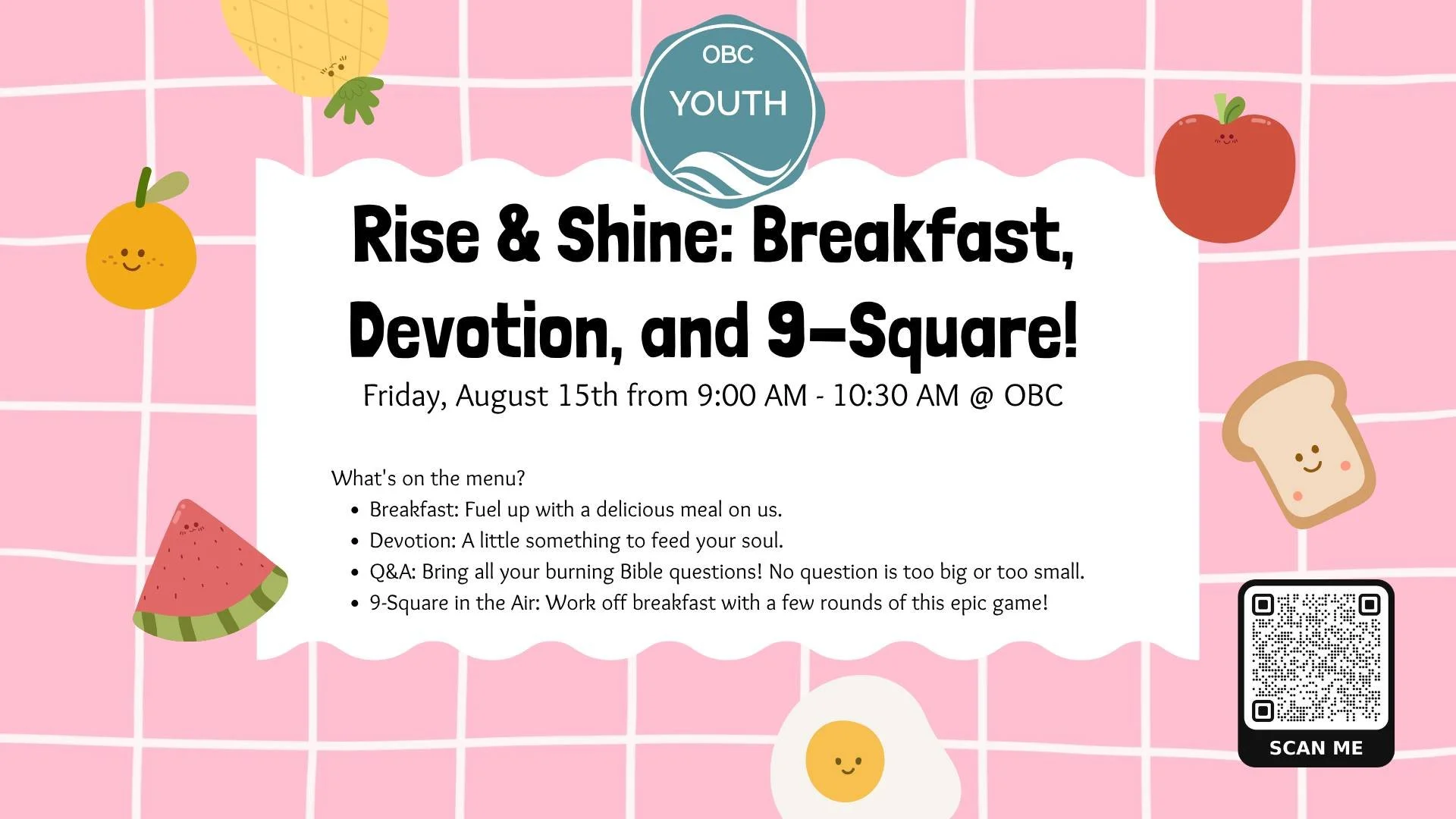Rise &amp; Shine: Breakfast, Devotion, and 9-Square!
 
Students 6-12th Grade are invited to start your day with good company, great food, and even better fellowship. You're invited to a morning of faith, fun, and food!
 
What's on the menu?
Breakfast