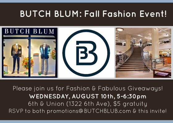 Please join us for Fashion & Fabulous Giveaways! Enjoy and open bar and small bites as we present our exciting Fall fashion events calendar and more! Door Prizes include: 10 separate $100 BUTCH BLUM Gift Certificates Overnight Stay at Hotel Andra ($270 value!) $100 Gift Certificate to Seattle Med Spa Handmade piece of jewelry by Millianna (value $200) Leather hand-cut belt by W. Kleinberg (value $200) $100 Gift Certificate to Penelope & the Beauty Bar Plus all attendees will receive a 20% off certificate! Please RSVP to both promotions@BUTCHBLUM.com and this invitation! Joint CGS/SHCA event! $5 Gratuity Hope to see you there What: CGS-BUTCH BLUM Fashion Event Where: BUTCH BLUM 1322 6th Ave (6th & Union) Seattle WA 98101 View Map »