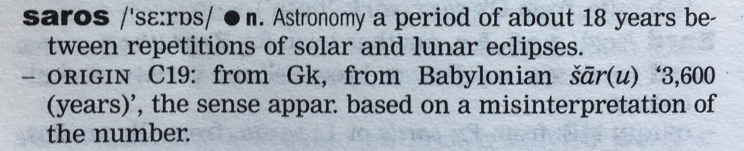 saros, noun, astronomy: a period of about 18 years between repetitions of solar and lunar eclipses. Origin 19th century from Greek, from Babylonian šār(u), ‘3,600 years’, the sense apparently based on a misinterpretation of the number.