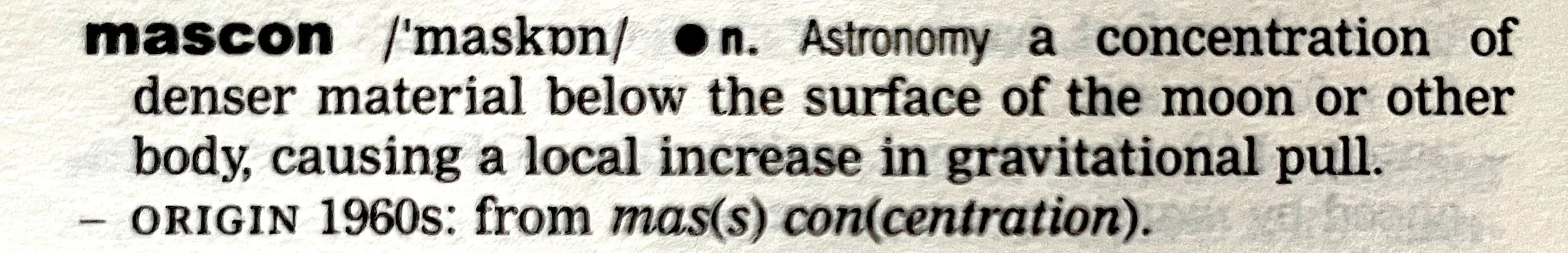 the dictionary definition for mascon, noun, astronomy: a concentration of denser material below the surface of the moon or other body, causing a local increase in gravitational pull. Origin 1960s: from mas(s) con(centration).