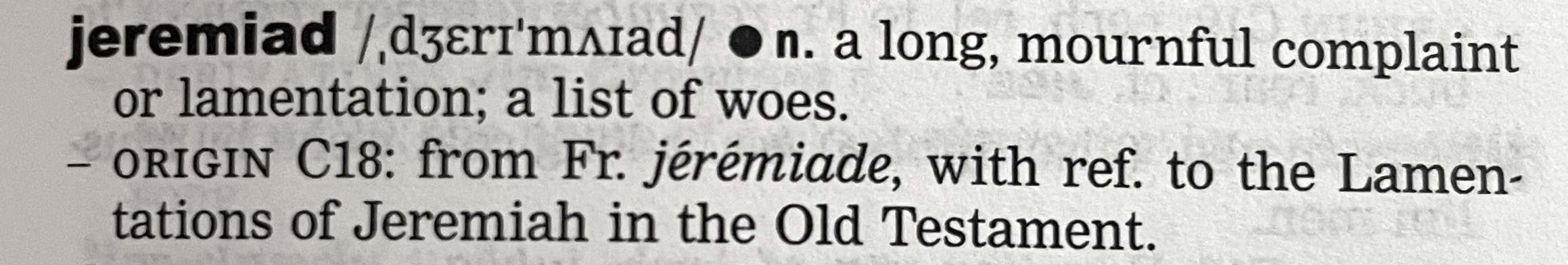 the dictionary definition for jeremiad, noun: a long, mournful complaint or lamentation; a list of woes. Origin 18th century: from Fr. jérémiade, with reference to the Lamentations of Jeremiah in the Old Testament.