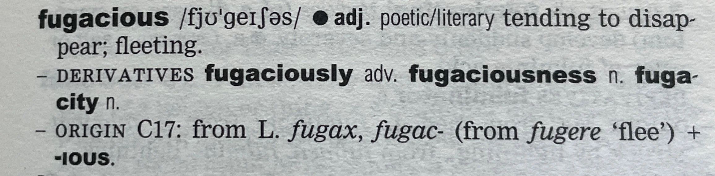 the dictionary entry for fugacious, adjective, poetic/literary: tending to disappear; fleeting.Derivatives: fugaciously, adverb; fugaciousness, noun; fugacity, noun.Origin 17th century: from Latin fugax, fugac- (from fugere "flee") + ﻿ious.