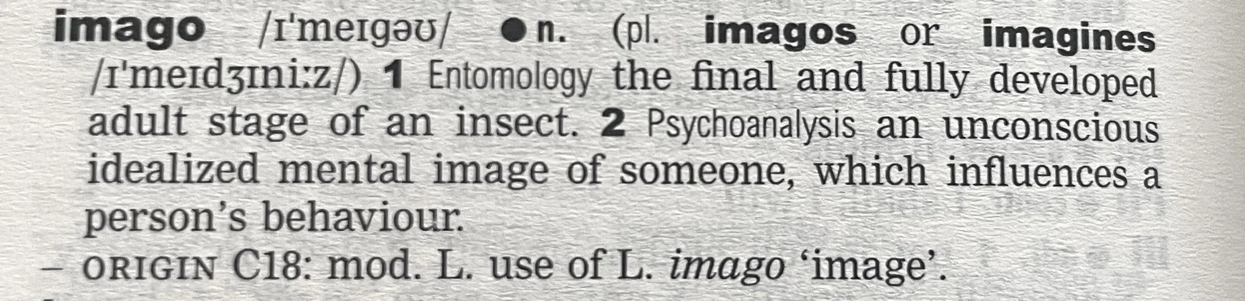 the dictionary definition for the word imago, noun: 1. entomology: the final and fully developed adult stage of an insect. 2. Psychoanalysis: an unconscious idealized mental image of someone, which influences a person's behaviour.