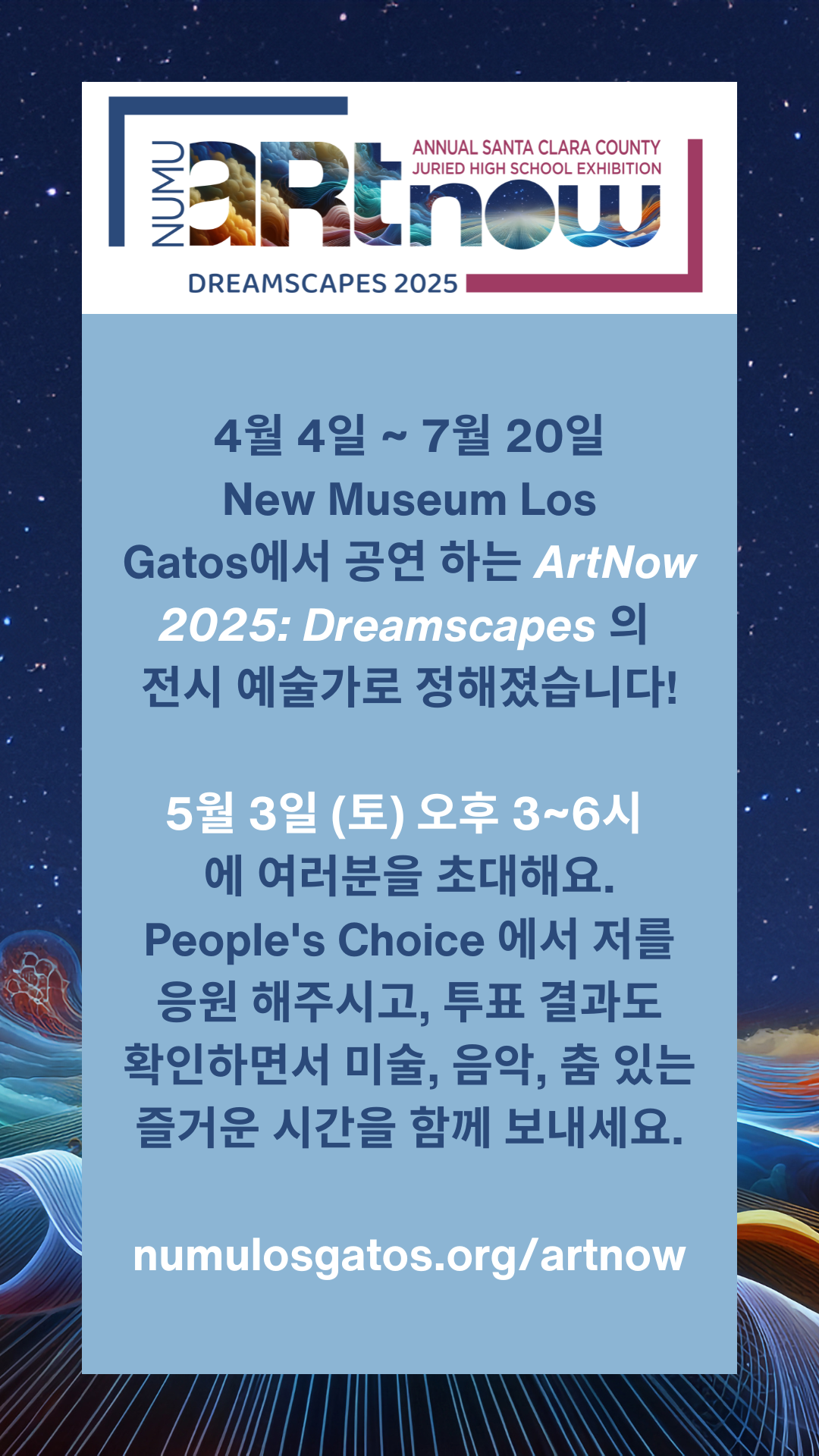 4월 4일 ~ 7월 20일 New Museum Los Gatos에서 공연 하는 ArtNow 2025: Dreamscapes 의 전시 예술가로 정해졌습니다! 5월 3일 (토) 오후 3~6시 에 여러분을 초대해요. People's Choice 에서 저를 응원 해주시고, 투표 결과도 확인하면서 미술, 음악, 춤 있는 즐거운 시간을 함께 보내세요.  numulosgatos.org/artnow  