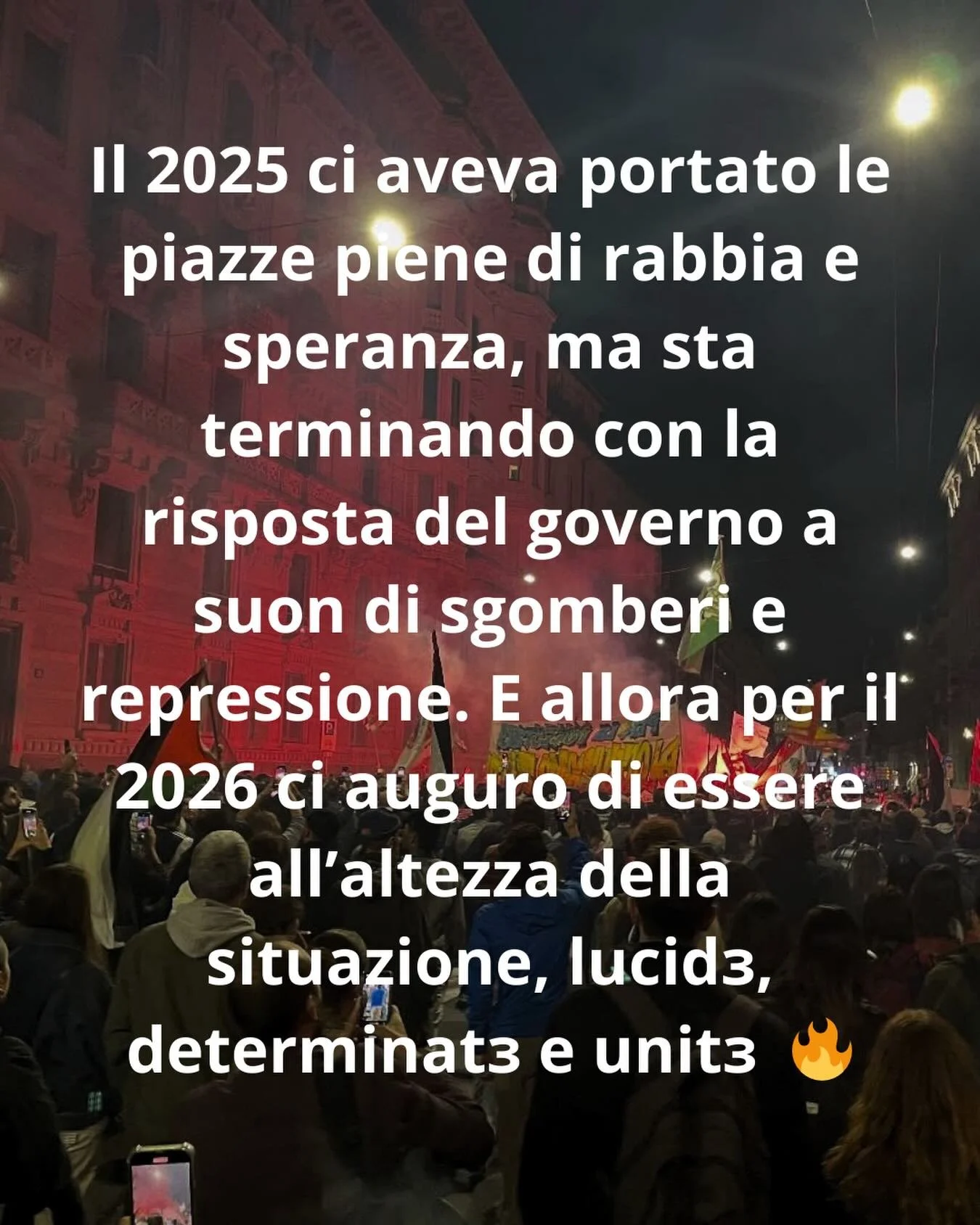 Il 2025 ci aveva portato le piazze piene di rabbia e speranza, ma sta terminando con la risposta del governo a suon di sgomberi e repressione. E allora per il 2026 ci auguro di essere all&rsquo;altezza della situazione, lucidɜ, determinatɜ e unitɜ