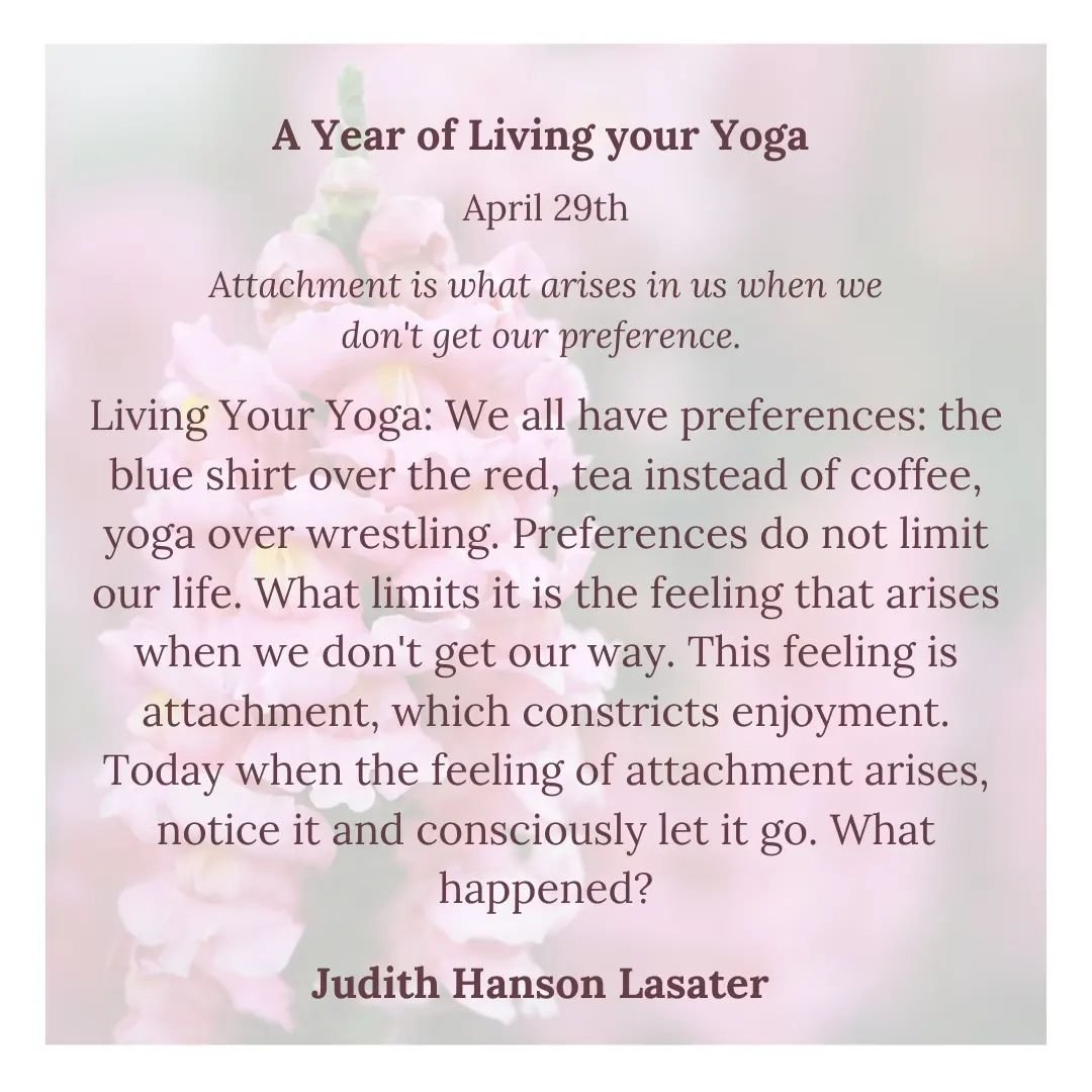 A Year of Living Your Yoga 

✨April 29th✨

Attachment is what arises in us when we don't get our preference. 

Living Your Yoga: We all have preferences: the blue shirt over the red, tea instead of coffee, yoga over wrestling. Preferences do not limi