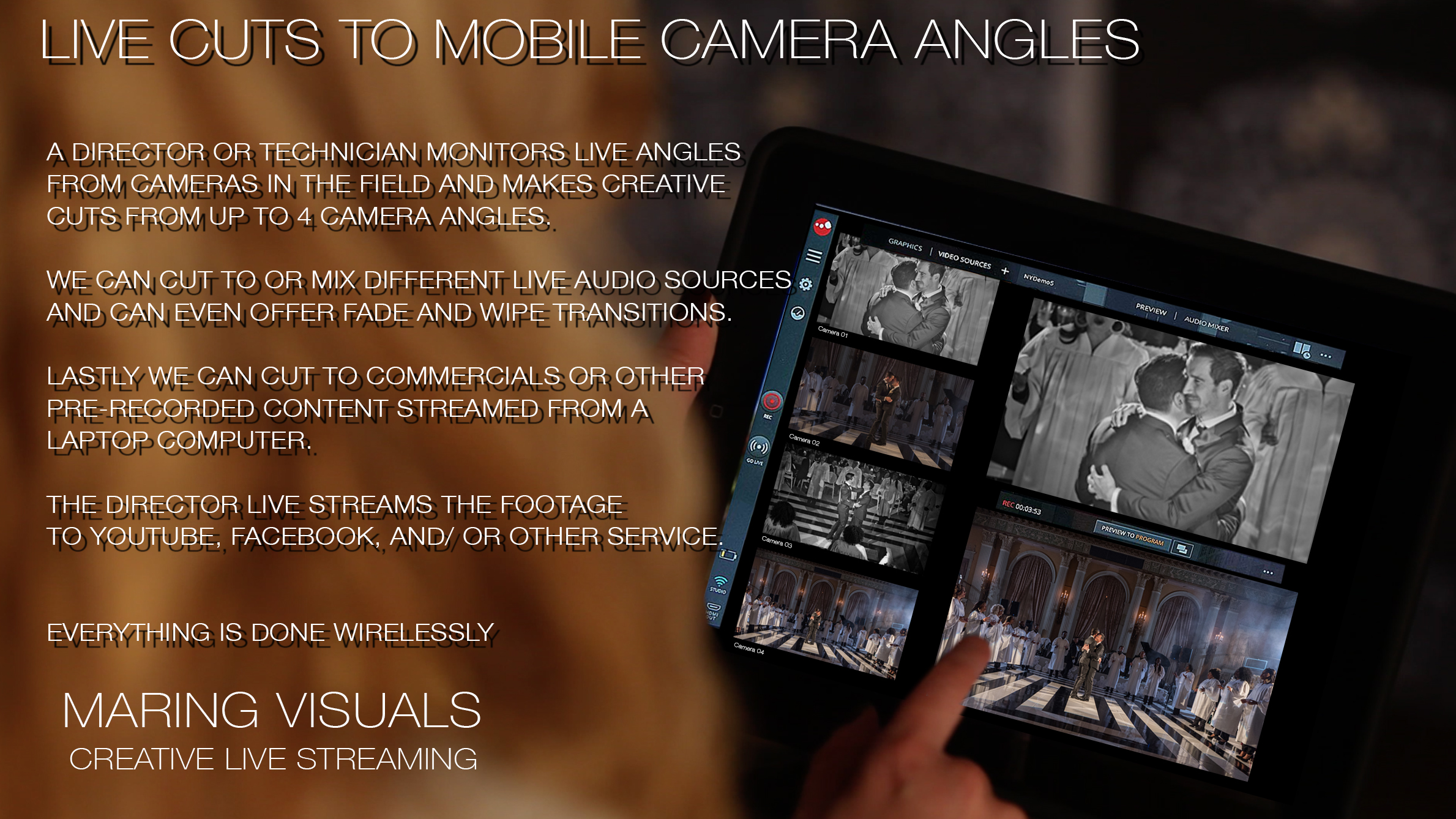 The Director or Technician watches the video feeds from up to 4 different wireless cameras, and makes live edits and cuts, which are streamed to Facebook, YouTube or other streaming services. The director can add lower thirds titles and text, or even transitions like dissolves and wipes. Audio from all devices can be mixed or muted just like a live television show broadcast. Not only is the feed streamed live, but the video from all 4 cameras is saved to a hard drive in real time, and on the cards in camera as well opening up opportunities for creative edits at a later date if desired.
