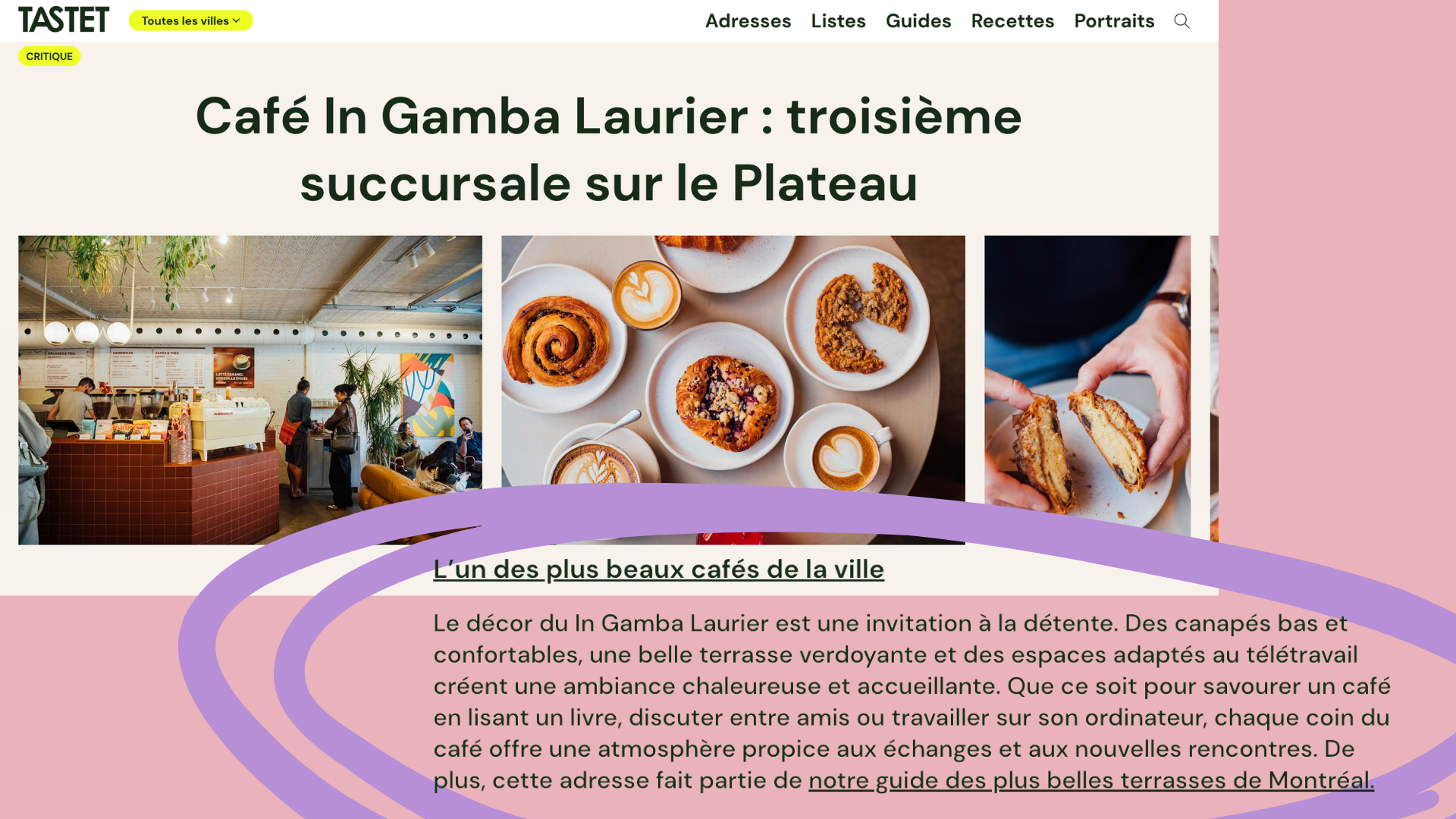  Je n’ai pas encore eu la chance d’aller photographier la succursale sur Laurier, mais elle figure parmis les plus beaux cafés de Montréal selon la revue Tastet :  https://tastet.ca/critiques/cafe-in-gamba-laurier-troisieme-succursale-sur-le-plateau/