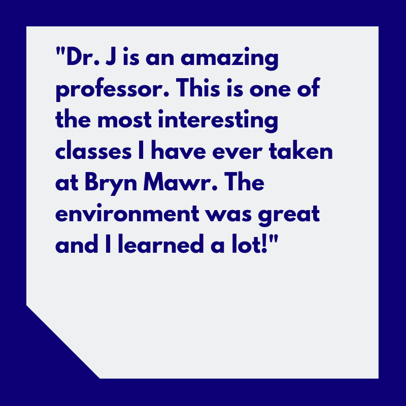 “Dr. J is an amazing professor. This is one of the most interesting classes I have ever taken at Bryn Mawr. The environment was great and I learned a lot!”