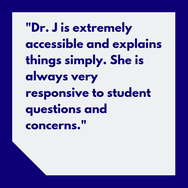“Dr. J is extremely accessible and explains things simply. She is always very responsive to student questions and concerns.”