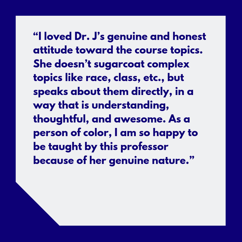 “I loved Dr. J’s genuine and honest attitude towards the course topics. She doesn’t sugarcoat complex topics like race, class, etc., but speaks about them directly, in a way that is understanding, thoughtful, and awesome. As a person of color, I am so happy to be taught by this professor because of her genuine nature.”