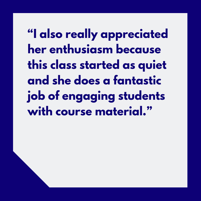 “I also really appreciated her enthusiasm because this class started as quiet and she does a fantastic job of engaging students with course material.”