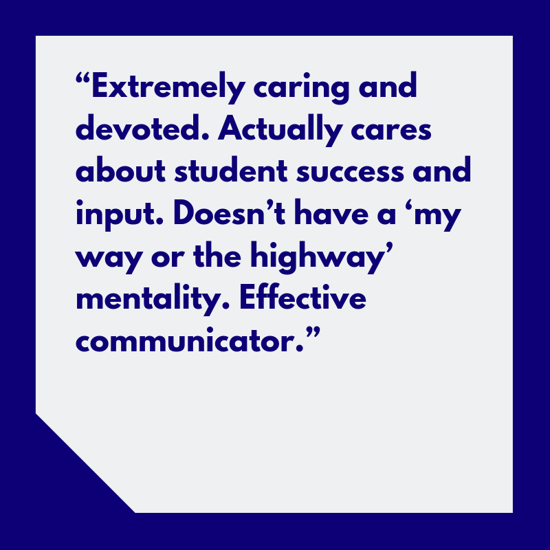 “Extremely caring and devoted. Actually cares about student success and input. Doesn’t have a ‘my way or the highway’ mentality. Effective communicator.”